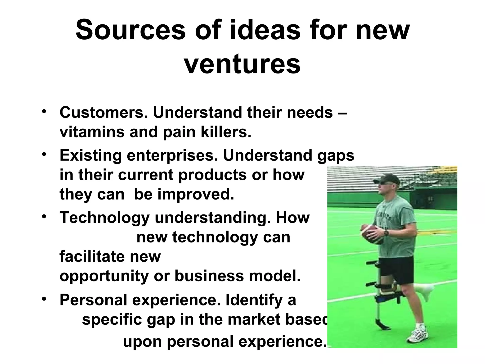 Sources of ideas for new ventures Customers. Understand their needs – vitamins and pain killers. Existing enterprises. Understand gaps in their current products or how  they can  be improved.  Technology understanding. How  new technology can facilitate new  opportunity or business model.  Personal experience. Identify a  specific gap in the market based  upon personal experience.   