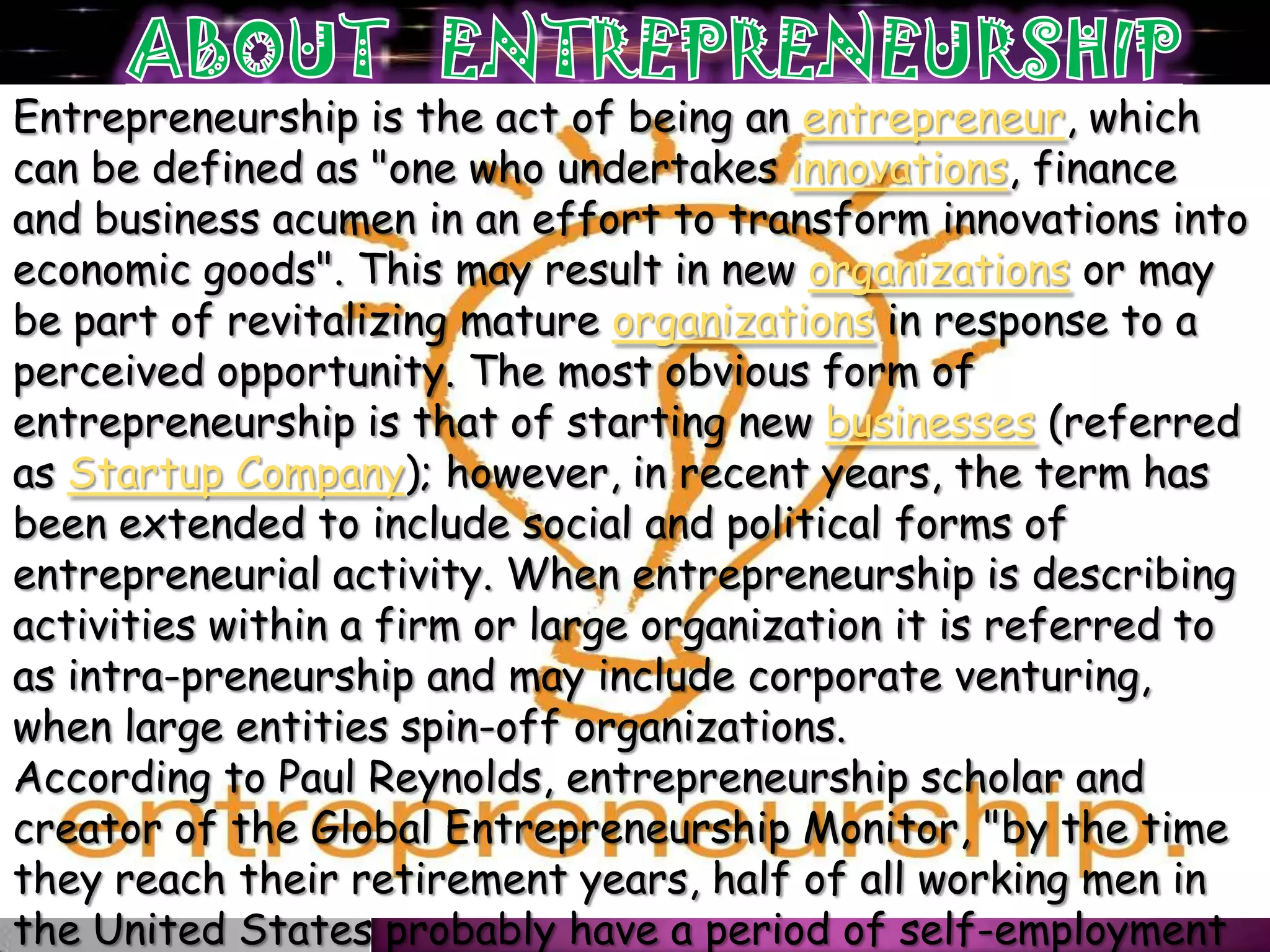 Entrepreneurship is the act of being an entrepreneur, which
can be defined as "one who undertakes innovations, finance
and business acumen in an effort to transform innovations into
economic goods". This may result in new organizations or may
be part of revitalizing mature organizations in response to a
perceived opportunity. The most obvious form of
entrepreneurship is that of starting new businesses (referred
as Startup Company); however, in recent years, the term has
been extended to include social and political forms of
entrepreneurial activity. When entrepreneurship is describing
activities within a firm or large organization it is referred to
as intra-preneurship and may include corporate venturing,
when large entities spin-off organizations.
According to Paul Reynolds, entrepreneurship scholar and
creator of the Global Entrepreneurship Monitor, "by the time
they reach their retirement years, half of all working men in
the United States probably have a period of self-employment
 