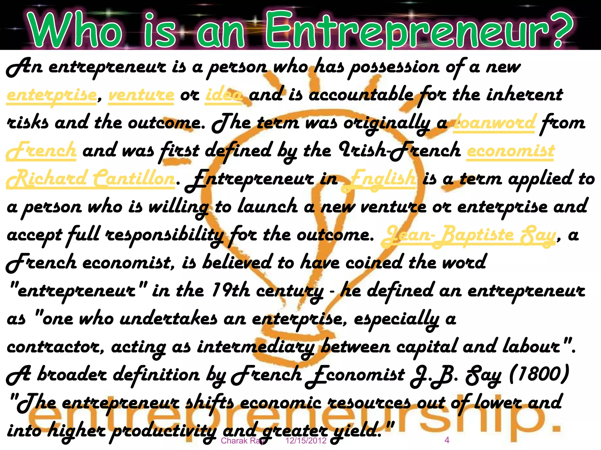 An entrepreneur is a person who has possession of a new
enterprise, venture or idea and is accountable for the inherent
risks and the outcome. The term was originally a loanword from
French and was first defined by the Irish-French economist
Richard Cantillon. Entrepreneur in English is a term applied to
a person who is willing to launch a new venture or enterprise and
accept full responsibility for the outcome. Jean-Baptiste Say, a
French economist, is believed to have coined the word
"entrepreneur" in the 19th century - he defined an entrepreneur
as "one who undertakes an enterprise, especially a
contractor, acting as intermediary between capital and labour".
A broader definition by French Economist J.B. Say (1800)
"The entrepreneur shifts economic resources out of lower and
into higher productivity and greater yield."
                       Charak Ray   12/15/2012   4
 