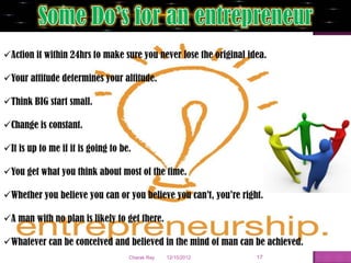 Action it within 24hrs to make sure you never lose the original idea.

Your attitude determines your altitude.

Think BIG start small.

Change is constant.

It is up to me if it is going to be.

You get what you think about most of the time.

Whether you believe you can or you believe you can’t, you’re right.

A man with no plan is likely to get there.

Whatever can be conceived and believed in the mind of man can be achieved.
                                    Charak Ray   12/15/2012        17
 