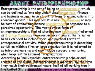 Entrepreneurship is the act of being an entrepreneur, which
can be defined as "one who undertakes innovations, finance
and business acumen in an effort to transform innovations into
economic goods". This may result in new organizations or may
be part of revitalizing mature organizations in response to a
perceived opportunity. The most obvious form of
entrepreneurship is that of starting new businesses (referred
as Startup Company); however, in recent years, the term has
been extended to include social and political forms of
entrepreneurial activity. When entrepreneurship is describing
activities within a firm or large organization it is referred to
as intra-preneurship and may include corporate venturing,
when large entities spin-off organizations.
According to Paul Reynolds, entrepreneurship scholar and
creator of the Global Entrepreneurship Monitor, "by the time
they reach their retirement years, half of all working men in
the United States probably have a period of self-employment
 