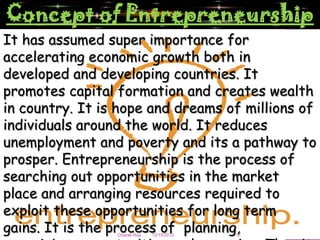 Concept of Entrepreneurship
It has assumed super importance for
accelerating economic growth both in
developed and developing countries. It
promotes capital formation and creates wealth
in country. It is hope and dreams of millions of
individuals around the world. It reduces
unemployment and poverty and its a pathway to
prosper. Entrepreneurship is the process of
searching out opportunities in the market
place and arranging resources required to
exploit these opportunities for long term
gains. It is the process of planning,
                 Charak Ray   12/15/2012   3
 