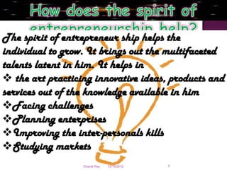 The spirit of entrepreneur ship helps the
individual to grow. It brings out the multifaceted
talents latent in him. It helps in
 the art practicing innovative ideas, products and
services out of the knowledge available in him
Facing challenges
Planning enterprises
Improving the inter-personals kills
Studying markets
                  Charak Ray   12/15/2012   7
 