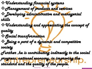 Understanding financial systems
Management of products and services
Developing administrative and managerial
skills
Understanding and appreciating the concept of
quality
Social transformation
Being a part of a dynamic and competitive
society
Further ,he is contributing indirectly to the social
progress, national economy, in improving the
standard and the quality of the people.
                   Charak Ray   12/15/2012   8
 