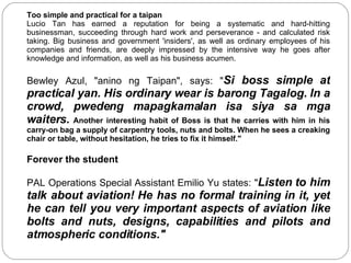 Too simple and practical for a taipan Lucio Tan has earned a reputation for being a systematic and hard-hitting businessman, succeeding through hard work and perseverance - and calculated risk taking. Big business and government 'insiders', as well as ordinary employees of his companies and friends, are deeply impressed by the intensive way he goes after knowledge and information, as well as his business acumen.  Bewley Azul, "anino ng Taipan", says: " Si boss simple at practical yan. His ordinary wear is barong Tagalog. In a crowd, pwedeng mapagkamalan isa siya sa mga waiters.   Another interesting habit of Boss is that he carries with him in his carry-on bag a supply of carpentry tools, nuts and bolts. When he sees a creaking chair or table, without hesitation, he tries to fix it himself." Forever the student PAL Operations Special Assistant Emilio Yu states: " Listen to him talk about aviation! He has no formal training in it, yet he can tell you very important aspects of aviation like bolts and nuts, designs, capabilities and pilots and atmospheric conditions."  