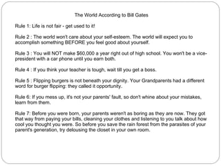 The World According to Bill Gates Rule 1: Life is not fair - get used to it!  Rule 2 : The world won't care about your self-esteem. The world will expect you to accomplish something BEFORE you feel good about yourself.  Rule 3 : You will NOT make $60,000 a year right out of high school. You won't be a vice-president with a car phone until you earn both.  Rule 4 : If you think your teacher is tough, wait till you get a boss.  Rule 5 : Flipping burgers is not beneath your dignity. Your Grandparents had a different word for burger flipping: they called it opportunity.  Rule 6: If you mess up, it's not your parents' fault, so don't whine about your mistakes, learn from them.  Rule 7: Before you were born, your parents weren't as boring as they are now. They got that way from paying your bills, cleaning your clothes and listening to you talk about how cool you thought you were. So before you save the rain forest from the parasites of your parent's generation, try delousing the closet in your own room.  