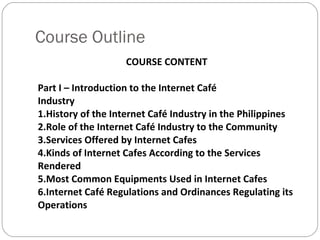 Course Outline COURSE CONTENT Part I – Introduction to the Internet Café Industry 1.History of the Internet Café Industry in the Philippines 2.Role of the Internet Café Industry to the Community 3.Services Offered by Internet Cafes 4.Kinds of Internet Cafes According to the Services Rendered 5.Most Common Equipments Used in Internet Cafes 6.Internet Café Regulations and Ordinances Regulating its Operations 