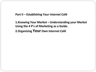 Part II – Establishing Your Internet Café 1.Knowing Your Market – Understanding your Market Using the 4 P’s of Marketing as a Guide. 2.Organizing  Your  Own Internet Café 