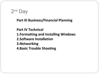 2 nd  Day Part III Business/Financial Planning Part IV Technical 1.Formatting and Installing Windows 2.Software Installation 3.Networking 4.Basic Trouble Shooting 