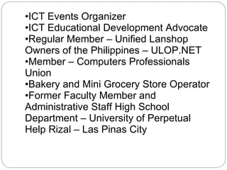 ICT Events Organizer ICT Educational Development Advocate Regular Member – Unified Lanshop Owners of the Philippines – ULOP.NET Member – Computers Professionals Union Bakery and Mini Grocery Store Operator Former Faculty Member and Administrative Staff High School Department – University of Perpetual Help Rizal – Las Pinas City 
