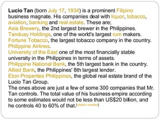 Lucio Tan  (born  July 17 ,  1934 ) is a prominent  Filipino  business magnate. His companies deal with  liquor ,  tobacco ,  aviation ,  banking  and  real estate . These are; Asia Brewery , the 2nd largest brewer in the Philippines. Tanduay Holdings , one of the world's largest  rum  makers. Fortune Tobacco , the largest tobacco company in the country. Philippine Airlines . University of the East  one of the most financially stable university in the Philippines in terms of assets. Philippine National Bank , the 5th largest bank in the country. Allied Bank , the Philippines' 8th largest lender. Eton Properties Philippines , the global real estate brand of the Lucio Tan Group. The ones above are just a few of some 300 companies that Mr. Tan controls. The total value of his business empire according to some estimates would not be less than US$20 billion, and he controls 40 to 60% of that. [ citation needed ] 