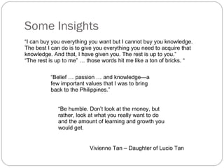 Some Insights  “ I can buy you everything you want but I cannot buy you knowledge. The best I can do is to give you everything you need to acquire that knowledge. And that, I have given you. The rest is up to you.” “ The rest is up to me” … those words hit me like a ton of bricks. “ “ Belief … passion … and knowledge—a few important values that I was to bring back to the Philippines.” Vivienne Tan – Daughter of Lucio Tan “ Be humble. Don’t look at the money, but rather, look at what you really want to do and the amount of learning and growth you would get. 