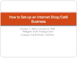October 7, 2008 to October 8, 2008   Philippine Trade Training Center Computer Lab II (Nook), 2nd Floor  Entrepreneurship Course:  How to Set-up an Internet Shop/Café Business 