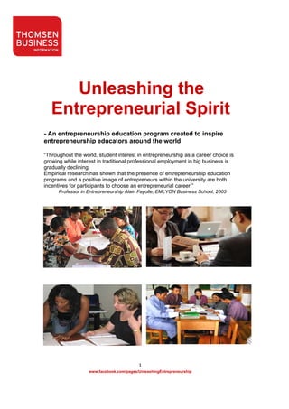 Unleashing the
       Entrepreneurial Spirit
    - An entrepreneurship education program created to inspire
    entrepreneurship educators around the world

    “Throughout the world, student interest in entrepreneurship as a career choice is
    growing while interest in traditional professional employment in big business is
    gradually declining.
    Empirical research has shown that the presence of entrepreneurship education
    programs and a positive image of entrepreneurs within the university are both
    incentives for participants to choose an entrepreneurial career.”
          Professor in Entrepreneurship Alain Fayolle, EMLYON Business School, 2005




                                               1 
                       www.facebook.com/pages/UnleashingEntrepreneurship 

 
 
