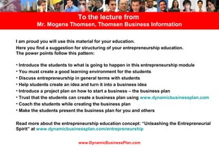 To the lecture from
         Mr. Mogens Thomsen, Thomsen Business Information

I am proud you will use this material for your education.
Here you find a suggestion for structuring of your entrepreneurship education.
The power points follow this pattern:

• Introduce the students to what is going to happen in this entrepreneurship module
• You must create a good learning environment for the students
• Discuss entrepreneurship in general terms with students
• Help students create an idea and turn it into a business idea
• Introduce a project plan on how to start a business – the business plan
• Trust that the students can create a business plan using www.dynamicbusinessplan.com
• Coach the students while creating the business plan
• Make the students present the business plan for you and others

Read more about the entrepreneurship education concept: “Unleashing the Entrepreneurial
Spirit” at www.dynamicbusinessplan.com/entrepreneurship


                             www.DynamicBusinessPlan.com
 