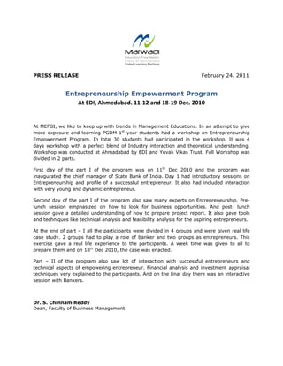 
 
PRESS RELEASE February 24, 2011
Entrepreneurship Empowerment Program
At EDI, Ahmedabad. 11‐12 and 18‐19 Dec. 2010 
At MEFGI, we like to keep up with trends in Management Educations. In an attempt to give
more exposure and learning PGDM 1st
year students had a workshop on Entrepreneurship
Empowerment Program. In total 30 students had participated in the workshop. It was 4
days workshop with a perfect blend of Industry interaction and theoretical understanding.
Workshop was conducted at Ahmadabad by EDI and Yuvak Vikas Trust. Full Workshop was
divided in 2 parts.
First day of the part I of the program was on 11th
Dec 2010 and the program was
inaugurated the chief manager of State Bank of India. Day 1 had introductory sessions on
Entrepreneurship and profile of a successful entrepreneur. It also had included interaction
with very young and dynamic entrepreneur.
Second day of the part I of the program also saw many experts on Entrepreneurship. Pre-
lunch session emphasized on how to look for business opportunities. And post- lunch
session gave a detailed understanding of how to prepare project report. It also gave tools
and techniques like technical analysis and feasibility analysis for the aspiring entrepreneurs.
At the end of part – I all the participants were divided in 4 groups and were given real life
case study. 2 groups had to play a role of banker and two groups as entrepreneurs. This
exercise gave a real life experience to the participants. A week time was given to all to
prepare them and on 18th
Dec 2010, the case was enacted.
Part – II of the program also saw lot of interaction with successful entrepreneurs and
technical aspects of empowering entrepreneur. Financial analysis and investment appraisal
techniques very explained to the participants. And on the final day there was an interactive
session with Bankers.
Dr. S. Chinnam Reddy
Dean, Faculty of Business Management
 