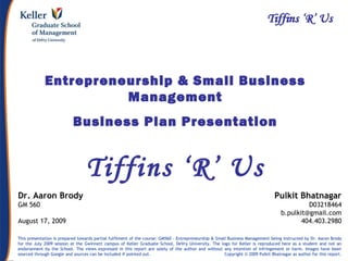 Pulkit Bhatnagar b.pulkit@gmail.com Entrepreneurship & Small Business Mgmt
Entrepreneurship & Small Business
Management
Business Plan Presentation
Tiffins ‘R’ Us
Pulkit Bhatnagar
D03218464
b.pulkit@gmail.com
404.403.2980
This presentation is prepared towards partial fulfilment of the course: GM560 – Entrepreneurship & Small Business Management being instructed by Dr. Aaron Brody
for the July 2009 session at the Gwinnett campus of Keller Graduate School, DeVry University. The logo for Keller is reproduced here as a student and not an
endorsement by the School. The views expressed in this report are solely of the author and without any intention of infringement or harm. Images have been
sourced through Google and sources can be included if pointed out. Copyright © 2009 Pulkit Bhatnagar as author for this report.
Dr. Aaron Brody
GM 560
August 17, 2009
 