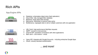 Rich APIs
App Engine APIs
● Datastore: schemaless object store (high replication)
● Cloud SQL: fully managed SQL database
● Blobstore: large object blob storage
● Memcache: distributed in-memory data cache
● Multitenancy: segregate data to serve multiple customers with one application
● URL Fetch: high-performance http/https requests
● XMPP: connect to chat services
● Channel API: persistent connections with other applications
● Mail: send -- and receive -- email
● Users API: integrate with Google Accounts -- including enterprise Google Apps
● OAuth: industry standard authentication
... and more!
 