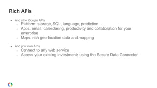 Rich APIs
● And other Google APIs
○ Platform: storage, SQL, language, prediction...
○ Apps: email, calendaring, productivity and collaboration for your
enterprise
○ Maps: rich geo-location data and mapping
● And your own APIs
○ Connect to any web service
○ Access your existing investments using the Secure Data Connector
 