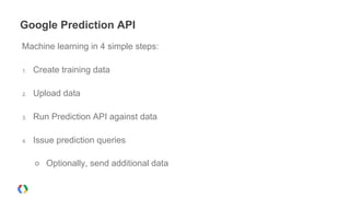 Google Prediction API
Machine learning in 4 simple steps:
1. Create training data
2. Upload data
3. Run Prediction API against data
4. Issue prediction queries
○ Optionally, send additional data
 