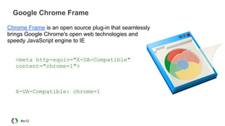 Google Chrome Frame
Chrome Frame is an open source plug-in that seamlessly
brings Google Chrome's open web technologies and
speedy JavaScript engine to IE
<meta http-equiv="X-UA-Compatible"
content="chrome=1">
X-UA-Compatible: chrome=1
#io12
 