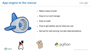 App engine to the rescue
● Make it easy to build
● Easy to run and manage
● Easy to scale
● Free to get started, pay for what you use
● Not just for web serving, but also data persistence
#io12
 