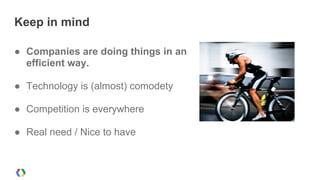 Keep in mind
● Companies are doing things in an
efficient way.
● Technology is (almost) comodety
● Competition is everywhere
● Real need / Nice to have
 
