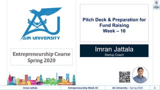 Imran Jattala Entrepreneurship Week-10 Air University – Spring 2020 1
Pitch Deck & Preparation for
Fund Raising
Week – 10
Imran Jattala
Startup CoachEntrepreneurship Course
Spring 2020
 