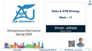 Imran Jattala Entrepreneurship Week-11 Air University – Spring 2020 1
Sales & GTM Strategy
Week – 11
Imran Jattala
Startup CoachEntrepreneurship Course
Spring 2020
 