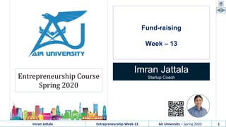 Imran Jattala Entrepreneurship Week-13 Air University – Spring 2020 1
Fund-raising
Week – 13
Imran Jattala
Startup CoachEntrepreneurship Course
Spring 2020
 