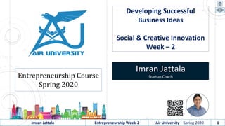 Imran Jattala Entrepreneurship Week-2 Air University – Spring 2020 1
Developing Successful
Business Ideas
Social & Creative Innovation
Week – 2
Imran Jattala
Startup CoachEntrepreneurship Course
Spring 2020
 