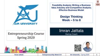 Imran Jattala Entrepreneurship Week-5-8 Air University – Spring 2020 1
Feasibility Analysis; Writing a Business
Idea; Industry and Competitive Analysis;
Effective Business Model
Design Thinking
Week – 5 to 8
Imran Jattala
Startup CoachEntrepreneurship Course
Spring 2020
 