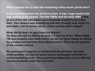 What inspired him to start the streaming online music portal then?
It was something that just struck to them. It was huge market that
was waiting to be tapped. The late 1990s and the early 2000s was
an era of the dot com boom and everybody wanted to be online
then. This venture was something that they thought they might try
and make a lot of money out of, which actually didn't happen.
What did He learn or gain from this failure?
He does not call it a failure as such.? It was lot of fun. When Radio
FM and khopcha were both online, he did not have money to market
the product and services they offered online. This was the genesis
of his current venture
He used search engines to market both the services; He used
online portals; He learned about banner exchanges; all kinds of
online marketing tools. This experience helped him a lot in offering
various products under the Convonix .
 