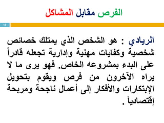 ‫الفرص‬‫مقابل‬‫المشاكل‬
13
‫الريادي‬:‫هو‬‫الشخص‬‫الذي‬‫يمتلك‬‫خصائص‬
‫شخصية‬‫وكفايات‬‫مهنية‬‫وإدارية‬‫تجعله‬ً‫ا‬‫قادر‬
‫على‬‫البدء‬‫بمشروعه‬‫الخاص‬.‫فهو‬‫يرى‬‫ما‬‫ال‬
‫يراه‬‫اآلخرون‬‫من‬‫فرص‬‫ويقوم‬‫بتحويل‬
‫اإلبتكارات‬‫واألفكار‬‫إلى‬‫أعمال‬‫ناجحة‬‫ومربحة‬
‫إقتصاديا‬.
 