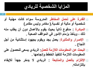 ‫للريادي‬ ‫الشخصية‬ ‫المزايا‬
‫القدرة‬‫على‬‫تحمل‬‫المخاطر‬‫المدروسة‬‫سواء‬‫كانت‬‫مهنية‬‫أو‬
‫شخصية‬‫أو‬‫مالية‬‫أو‬‫نفسية‬.(‫مغامر‬‫وليس‬‫مقامر‬)
‫المبادرة‬:‫مدفوع‬ً‫ا‬‫ذاتي‬‫بحيث‬‫يقوم‬‫باألعمال‬‫دون‬‫أن‬‫يطلب‬‫منه‬
‫ذلك‬،‫ويأخذ‬‫بزمام‬‫األمور‬‫في‬‫المواقف‬‫الصعبة‬.
‫اإلصرار‬‫والمثابرة‬:‫يعمل‬‫بجد‬‫ويقوم‬‫بجهود‬‫إستثنائية‬‫من‬‫أجل‬
‫النجاح‬.
‫البحث‬‫عن‬‫المعلومات‬‫الالزمة‬‫للعمل‬:‫الريادي‬‫يسعى‬‫للحصول‬‫على‬
‫المعلومات‬‫الالزمة‬‫لتنفيذ‬‫الخطط‬‫وإنجاحها‬.
‫اإللتزام‬‫بالعمل‬‫والمتابعة‬:‫الريادي‬‫ال‬‫يدخر‬ً‫ا‬‫جهد‬‫لإليفاء‬
‫بإلتزاماته‬.
17
 