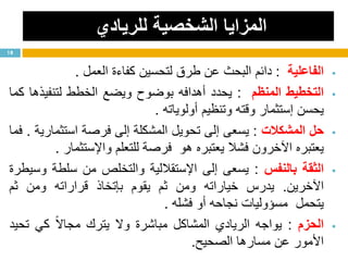 ‫للريادي‬ ‫الشخصية‬ ‫المزايا‬
‫الفاعلية‬:‫دائم‬‫البحث‬‫عن‬‫طرق‬‫لتحسين‬‫كفاءة‬‫العمل‬.
‫التخطيط‬‫المنظم‬:‫يحدد‬‫أهدافه‬‫بوضوح‬‫ويضع‬‫الخطط‬‫لتنفيذها‬‫كما‬
‫يحسن‬‫إستثمار‬‫وقته‬‫وتنظيم‬‫أولوياته‬.
‫حل‬‫المشكالت‬:‫يسعى‬‫إلى‬‫تحويل‬‫المشكلة‬‫إلى‬‫فرصة‬‫استثمارية‬.‫فما‬
‫يعتبره‬‫اآلخرون‬‫فشال‬‫يعتبره‬‫هو‬‫فرصة‬‫للتعلم‬‫واإلستثمار‬.
‫الثقة‬‫بالنفس‬:‫يسعى‬‫إلى‬‫اإلستقاللية‬‫والتخلص‬‫من‬‫سلطة‬‫وسيطرة‬
‫اآلخرين‬.‫يدرس‬‫خياراته‬‫ومن‬‫ثم‬‫يقوم‬‫بإتخاذ‬‫قراراته‬‫ومن‬‫ثم‬
‫يتحمل‬‫مسؤوليات‬‫نجاحه‬‫أو‬‫فشله‬.
‫الحزم‬:‫يواجه‬‫الريادي‬‫المشاكل‬‫مباشرة‬‫وال‬‫يترك‬‫ا‬‫ال‬‫مجا‬‫كي‬‫تحيد‬
‫األمور‬‫عن‬‫مسارها‬‫الصحيح‬.
18
 