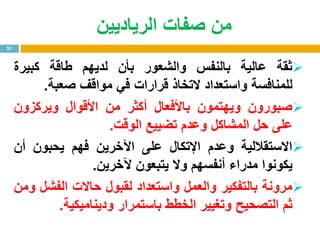 ‫الرياديين‬ ‫صفات‬ ‫من‬
‫ثقة‬‫عالية‬‫بالنفس‬‫والشعور‬‫بأن‬‫لديهم‬‫طاقة‬‫كبيرة‬
‫للمنافسة‬‫واستعداد‬‫التخاذ‬‫قرارات‬‫في‬‫مواقف‬‫صعبة‬.
‫صبورون‬‫ويهتمون‬‫باألفعال‬‫أكثر‬‫من‬‫األقوال‬‫ويركزون‬
‫على‬‫حل‬‫المشاكل‬‫وعدم‬‫تضييع‬‫الوقت‬.
‫االستقاللية‬‫وعدم‬‫اإلتكال‬‫على‬‫اآلخرين‬‫فهم‬‫يحبون‬‫أن‬
‫يكونوا‬‫مدراء‬‫أنفسهم‬‫وال‬‫يتبعون‬‫آلخرين‬.
‫مرونة‬‫بالتفكير‬‫والعمل‬‫واستعداد‬‫لقبول‬‫حاالت‬‫الفشل‬‫ومن‬
‫ثم‬‫التصحيح‬‫وتغيير‬‫الخطط‬‫باستمرار‬‫وديناميكية‬.
21
 