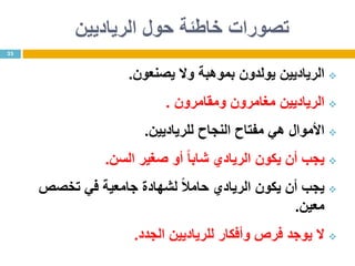 ‫حول‬ ‫خاطئة‬ ‫تصورات‬‫الرياديين‬
‫الرياديين‬‫يولدون‬‫وال‬ ‫بموهبة‬‫يصنعون‬.
‫الرياديين‬‫ومقامرون‬ ‫مغامرون‬.
‫األموال‬‫النجاح‬ ‫مفتاح‬ ‫هي‬‫ل‬‫لرياديين‬.
‫يكون‬ ‫أن‬ ‫يجب‬‫الريادي‬ً‫ا‬‫شاب‬‫السن‬ ‫صغير‬ ‫أو‬.
‫يكون‬ ‫أن‬ ‫يجب‬ً‫ال‬‫حام‬ ‫الريادي‬‫تخصص‬ ‫في‬ ‫جامعية‬ ‫لشهادة‬
‫معين‬.
‫الجدد‬ ‫للرياديين‬ ‫وأفكار‬ ‫فرص‬ ‫يوجد‬ ‫ال‬.
23
 