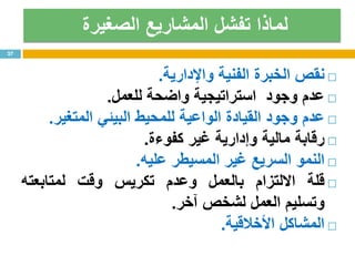 ‫الصغيرة‬ ‫المشاريع‬ ‫تفشل‬ ‫لماذا‬
‫نقص‬‫الخبرة‬‫الفنية‬‫واإلدارية‬.
‫عدم‬‫وجود‬‫استراتيجية‬‫واضحة‬‫للعمل‬.
‫عدم‬‫وجود‬‫القيادة‬‫الواعية‬‫للمحيط‬‫البيئي‬‫المتغير‬.
‫رقابة‬‫مالية‬‫وإدارية‬‫غير‬‫كفوءة‬.
‫النمو‬‫السريع‬‫غير‬‫المسيطر‬‫عليه‬.
‫قلة‬‫االلتزام‬‫بالعمل‬‫وعدم‬‫تكريس‬‫وقت‬‫لمتابعته‬
‫وتسليم‬‫العمل‬‫لشخص‬‫آخر‬.
‫المشاكل‬‫األخالقية‬.
27
 