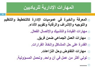 ‫المعرفة‬‫والخبرة‬‫في‬‫عموميات‬‫اإلدارة‬‫كالتخطيط‬‫والتنظيم‬
‫والتوجيه‬‫واإلشراف‬‫والرقابة‬‫وتقويم‬‫األداء‬.
‫مهارات‬‫القيادة‬‫والتشبيك‬‫واإلتصال‬‫الفعال‬.
‫مهارات‬‫العمل‬‫الجماعي‬‫ضمن‬‫فريق‬.
‫القدرة‬‫على‬‫حل‬‫المشاكل‬‫وإتخاذ‬‫القرارات‬.
‫مهارات‬‫التفاوض‬‫وحل‬‫النزاعات‬.
‫تولي‬‫أكثر‬‫من‬‫عمل‬‫في‬‫آن‬‫واحد‬.‫وتحمل‬‫المسؤولية‬.
......
30
 