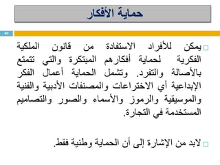 ‫األفكار‬ ‫حماية‬
‫يمكن‬‫لألفراد‬‫االستفادة‬‫من‬‫قانون‬‫الملكية‬
‫الفكرية‬‫لحماية‬‫أفكارهم‬‫المبتكرة‬‫والتي‬‫تتمتع‬
‫باألصالة‬‫والتفرد‬.‫وتشمل‬‫الحماية‬‫أعمال‬‫الفكر‬
‫اإلبداعية‬‫أي‬‫االختراعات‬‫والمصنفات‬‫األدبية‬‫والفنية‬
‫والموسيقية‬‫والرموز‬‫واألسماء‬‫والصور‬‫والتصاميم‬
‫المستخدمة‬‫في‬‫التجارة‬.
‫البد‬‫من‬‫اإلشارة‬‫إلى‬‫أن‬‫الحماية‬‫وطنية‬‫فقط‬.
40
 