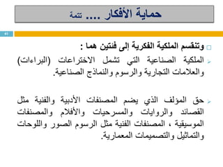 ‫األفكار‬ ‫حماية‬....‫تتمة‬
‫وتنقسم‬‫الملكية‬‫الفكرية‬‫إلى‬‫فئتين‬‫هما‬:
‫الملكية‬‫الصناعية‬‫التي‬‫تشمل‬‫االختراعات‬(‫البراءات‬)
‫والعالمات‬‫التجارية‬‫والرسوم‬‫والنماذج‬‫الصناعية‬.
‫حق‬‫المؤلف‬‫الذي‬‫يضم‬‫المصنفات‬‫األدبية‬‫والفنية‬‫مثل‬
‫القصائد‬‫والروايات‬‫والمسرحيات‬‫واألفالم‬‫والمصنفات‬
‫الموسيقية‬،‫المصنفات‬‫الفنية‬‫مثل‬‫الرسوم‬‫الصور‬‫واللوحات‬
‫والتماثيل‬‫والتصميمات‬‫المعمارية‬.
41
 