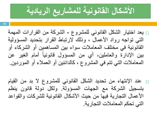‫القانونية‬ ‫األشكال‬‫الريادية‬ ‫للمشاريع‬
‫يعد‬‫اختيار‬‫الشكل‬‫القانوني‬‫للمشروع‬-‫الشركة‬‫من‬‫القرارات‬‫المهمة‬
‫التي‬‫تواجه‬‫رواد‬‫األعمال‬،‫وذلك‬‫الرتباط‬‫القرار‬‫بتحديد‬‫المسؤولية‬
‫القانونية‬‫في‬‫مختلف‬‫المعامالت‬‫سواء‬‫بين‬‫المساهمين‬‫أو‬‫الشركاء‬‫أو‬
‫بين‬‫اإلدارة‬،‫والعاملين‬‫أي‬‫من‬‫المسؤول‬‫ا‬‫ا‬‫قانوني‬‫أمام‬‫الغير‬‫عن‬
‫المعامالت‬‫التي‬‫تتم‬‫في‬‫المشروع‬،‫كالدائنين‬‫أو‬‫العمالء‬‫أو‬‫الموردين‬.
‫عند‬‫اإلنتهاء‬‫من‬‫تحديد‬‫الشكل‬‫القانوني‬‫للمشروع‬‫ال‬‫بد‬‫من‬‫القيام‬
‫بتسجيل‬‫الشركة‬‫مع‬‫الجهات‬‫المسؤولة‬.‫ولكل‬‫دولة‬‫قانون‬‫ينظم‬
‫األعمال‬‫التجارية‬‫فيها‬‫من‬‫حيث‬‫األشكال‬‫القانونية‬‫للشركات‬‫والقواعد‬
‫التي‬‫تحكم‬‫المعامالت‬‫التجارية‬.
42
 