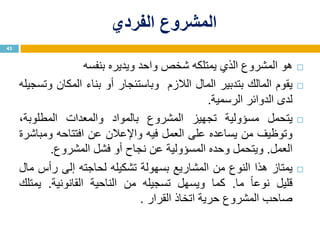 ‫الفردي‬ ‫المشروع‬
‫هو‬‫المشروع‬‫الذي‬‫يمتلكه‬‫شخص‬‫واحد‬‫ويديره‬‫بنفسه‬
‫يقوم‬‫المالك‬‫بتدبير‬‫المال‬‫الالزم‬‫وباستئجار‬‫أو‬‫بناء‬‫المكان‬‫وتسجيله‬
‫لدى‬‫الدوائر‬‫الرسمية‬.
‫يتحمل‬‫مسؤولية‬‫تجهيز‬‫المشروع‬‫بالمواد‬‫والمعدات‬،‫المطلوبة‬
‫وتوظيف‬‫من‬‫يساعده‬‫على‬‫العمل‬‫فيه‬‫واإلعالن‬‫عن‬‫افتتاحه‬‫ومباشرة‬
‫العمل‬.‫ويتحمل‬‫وحده‬‫المسؤولية‬‫عن‬‫نجاح‬‫أو‬‫فشل‬‫المشروع‬.
‫يمتاز‬‫هذا‬‫النوع‬‫من‬‫المشاريع‬‫بسهولة‬‫تشكيله‬‫لحاجته‬‫إلى‬‫رأس‬‫مال‬
‫قليل‬‫ا‬‫ا‬‫نوع‬‫ما‬.‫كما‬‫ويسهل‬‫تسجيله‬‫من‬‫الناحية‬‫القانونية‬.‫يمتلك‬
‫صاحب‬‫المشروع‬‫حرية‬‫اتخاذ‬‫القرار‬.
43
 