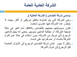 ‫العامة‬ ‫العادية‬ ‫الشركة‬
‫وتسمى‬‫شركة‬‫التضامن‬(‫الشركة‬‫العائلية‬).
‫وهي‬‫الشركة‬‫التي‬‫يتم‬‫إنشاؤها‬‫باتفاق‬‫شريكين‬‫أو‬‫أكثر‬‫بحيث‬‫ال‬
‫يتجاوز‬‫عدد‬‫الشركاء‬‫فيها‬‫عشرين‬‫ا‬‫ا‬‫شخص‬.
‫تكون‬‫مسؤوليتهم‬‫جميعهم‬‫بالتضامن‬‫والتكافل‬‫أمام‬‫الغير‬‫في‬‫حالة‬
‫تصفية‬،‫الشركة‬‫أو‬‫مطالبة‬‫الدائنين‬‫بديونهم‬.‫بمعنى‬‫أنه‬‫يحق‬‫للدائنين‬
‫الرجوع‬‫ألي‬‫شريك‬‫من‬‫الشركاء‬‫بدون‬‫استثناء‬‫في‬‫حالة‬‫عدم‬‫التزام‬
‫الشركة‬‫بالسداد‬‫أو‬‫عدم‬‫قدرتها‬‫على‬‫السداد‬.
‫ولكن‬‫ال‬‫يجوز‬‫لدائن‬‫شركة‬‫التضامن‬‫الرجوع‬‫إلى‬‫األموال‬‫الخاصة‬
‫قبل‬‫الرجوع‬‫إلى‬‫أموال‬‫الشركة‬.
45
 