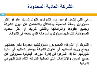 ‫المحدودة‬ ‫العادية‬ ‫الشركة‬
‫هي‬‫التي‬‫تشمل‬‫نوعين‬‫من‬‫الشركاء‬:‫األول‬‫شريك‬‫عام‬‫او‬‫أكثر‬
‫مسؤولين‬‫بصفة‬‫شخصية‬‫وبالتكافل‬‫والتضامن‬‫عن‬‫ديون‬‫الشركة‬
‫وجميع‬‫عقودها‬‫والتزاماتها‬‫والثاني‬‫شريك‬‫أو‬‫أكثر‬‫محدود‬
‫المسؤولية‬.‫كل‬‫منهم‬‫مسؤول‬‫برأس‬‫ماله‬‫الذي‬‫يدفعه‬‫في‬‫الشركة‬.
‫الشريك‬‫أو‬‫الشركاء‬‫المحدودون‬‫مسؤوليتهم‬‫محدودة‬‫بقدر‬‫حصتهم‬.
‫ويمنع‬‫ورود‬‫أسمائهم‬‫في‬‫عنوان‬‫الشركة‬‫ويحظر‬‫تدخلهم‬‫في‬‫إدارة‬
‫شؤونها‬.‫ا‬َّ‫م‬‫أ‬‫إذا‬‫اشتركوا‬‫في‬‫إدارة‬،‫أمورها‬‫فيكونوا‬‫مسؤولين‬‫عن‬
‫جميع‬‫الديون‬‫وااللتزامات‬‫التي‬‫تحملها‬‫الشركة‬‫أثناء‬‫اشتراكهم‬‫في‬
‫إدارتها‬
48
 