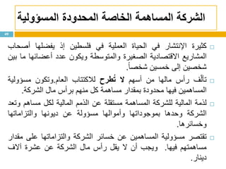 ‫الشركة‬‫المحدودة‬ ‫الخاصة‬ ‫المساهمة‬‫المسؤولية‬
‫كثيرة‬‫اإلنتشار‬‫في‬‫الحياة‬‫العملية‬‫في‬‫فلسطين‬‫إذ‬‫يفضلها‬‫أصحاب‬
‫المشاريع‬‫االقتصادية‬‫الصغيرة‬‫والمتوسطة‬‫ويكون‬‫عدد‬‫أعضائها‬‫ما‬‫بين‬
‫شخصين‬‫إلى‬‫خمسين‬‫ا‬‫ا‬‫شخص‬.
‫ف‬ّ‫ل‬‫تأ‬‫رأس‬‫مالها‬‫من‬‫أسهم‬‫ال‬‫طرح‬ُ‫ت‬‫لالكتتاب‬‫العام‬.‫وتكون‬‫مسؤولية‬
‫المساهمين‬‫فيها‬‫محدودة‬‫بمقدار‬‫مساهمة‬‫كل‬‫منهم‬‫برأس‬‫مال‬‫الشركة‬.
‫لذمة‬‫المالية‬‫للشركة‬‫المساهمة‬‫مستقلة‬‫عن‬‫الذمم‬‫المالية‬‫لكل‬‫مساهم‬‫وتعد‬
‫الشركة‬‫وحدها‬‫بموجوداتها‬‫وأموالها‬‫مسؤولة‬‫عن‬‫ديونها‬‫والتزاماتها‬
‫وخسائرها‬.
‫تقتصر‬‫مسؤولية‬‫المساهمين‬‫عن‬‫خسائر‬‫الشركة‬‫والتزاماتها‬‫على‬‫مقدار‬
‫مساهمتهم‬‫فيها‬.‫ويجب‬‫أن‬‫ال‬‫يقل‬‫رأس‬‫مال‬‫الشركة‬‫عن‬‫عشرة‬‫آالف‬
‫دينار‬.
49
 