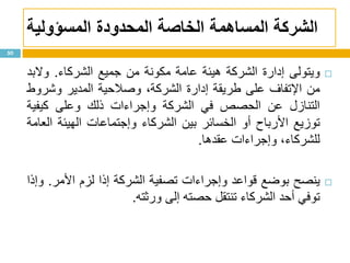 ‫الشركة‬‫المحدودة‬ ‫الخاصة‬ ‫المساهمة‬‫المسؤولية‬
‫ويتولى‬‫إدارة‬‫الشركة‬‫هيئة‬‫عامة‬‫مكونة‬‫من‬‫جميع‬‫الشركاء‬.‫والبد‬
‫من‬‫اإلتفاف‬‫على‬‫طريقة‬‫إدارة‬،‫الشركة‬‫وصالحية‬‫المدير‬‫وشروط‬
‫التنازل‬‫عن‬‫الحصص‬‫في‬‫الشركة‬‫وإجراءات‬‫ذلك‬‫وعلى‬‫كيفية‬
‫توزيع‬‫األرباح‬‫أو‬‫الخسائر‬‫بين‬‫الشركاء‬‫وإجتماعات‬‫الهيئة‬‫العامة‬
،‫للشركاء‬‫وإجراءات‬‫عقدها‬.
‫ي‬‫نصح‬‫بوضع‬‫قواعد‬‫وإجراءات‬‫تصفية‬‫الشركة‬‫إذا‬‫لزم‬‫األمر‬.‫وإذا‬
‫توفي‬‫أحد‬‫الشركاء‬‫تنتقل‬‫حصته‬‫إلى‬‫ورثته‬.
50
 