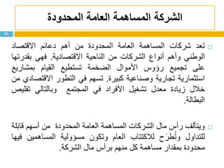 ‫الشركة‬‫المساهمة‬‫المحدودة‬ ‫العامة‬
51
‫تعد‬‫شركات‬‫المساهمة‬‫العامة‬‫المحدودة‬‫من‬‫أهم‬‫دعائم‬‫االقتصاد‬
‫الوطني‬‫وأهم‬‫أنواع‬‫الشركات‬‫من‬‫الناحية‬‫االقتصادية‬.‫فهي‬‫بقدرتها‬
‫على‬‫تجميع‬‫رؤوس‬‫األموال‬‫الضخمة‬‫تستطيع‬‫القيام‬‫بمشاريع‬
‫استثمارية‬‫تجارية‬‫وصناعية‬‫كبيرة‬.‫تسهم‬‫في‬‫التطور‬‫االقتصادي‬‫من‬
‫خالل‬‫زيادة‬‫معدل‬‫تشغيل‬‫األفراد‬‫في‬‫المجتمع‬‫وبالتالي‬‫تقليص‬
‫البطالة‬.
‫ويتألف‬‫رأس‬‫مال‬‫الشركات‬‫المساهمة‬‫العامة‬‫المحدودة‬‫من‬‫أسهم‬‫قابلة‬
‫للتداول‬‫ح‬َ‫طر‬ُ‫ت‬‫و‬‫لالكتتاب‬‫العام‬‫وتكون‬‫مسؤولية‬‫المساهمين‬‫فيها‬
‫محدودة‬‫بمقدار‬‫مساهمة‬‫كل‬‫منهم‬‫برأس‬‫مال‬‫الشركة‬.
 