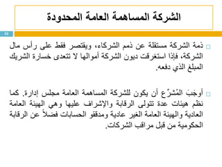 ‫الشركة‬‫المساهمة‬‫المحدودة‬ ‫العامة‬
52
‫ذمة‬‫الشركة‬‫مستقلة‬‫عن‬‫ذمم‬،‫الشركاء‬‫ويقتصر‬‫فقط‬‫على‬‫رأس‬‫مال‬
،‫الشركة‬‫فإذا‬‫استغرقت‬‫ديون‬‫الشركة‬‫أموالها‬‫ال‬‫تتعدى‬‫خسارة‬‫الشريك‬
‫المبلغ‬‫الذي‬‫دفعه‬.
َ‫ب‬َ‫أوج‬‫ع‬ِّ‫ُشر‬‫م‬‫ال‬‫أن‬‫يكون‬‫للشركة‬‫المساهمة‬‫العامة‬‫مجلس‬‫إدارة‬.‫كما‬
‫نظم‬‫هيئات‬‫عدة‬‫تتولى‬‫الرقابة‬‫واإلشراف‬‫عليها‬‫وهي‬‫الهيئة‬‫العامة‬
‫العادية‬‫والهيئة‬‫العامة‬‫الغير‬‫عادية‬‫ومدققو‬‫الحسابات‬‫ا‬‫ال‬‫فض‬‫عن‬‫الرقابة‬
‫الحكومية‬‫من‬‫قبل‬‫مراقب‬‫الشركات‬.
 